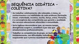 SEQUÊNCIA DIDÁTICA –
COLETIVA?
• Ao trabalhar coletivamente, são colocados, à mesa, os
conhecimentos e as habilidades de cada professor (formação
inicial, criatividade, inciativa, escrita, dança, artes). Portanto,
é a convergência das competências que garante a qualidade
dos serviços educacionais oferecidos à comunidade.
• Seria ingênuo desconsiderar que, ao mesmo tempo,
divergências surgem e, acreditem é por elas que
amadurecemos profissionalmente.
• Trabalhar as competências do grupo, ao invés de investir,
insistentemente, nas dificuldades individuais, não
esquecendo que é preciso reconhecê-las para superá-las.
 