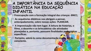 A IMPORTÂNCIA DA SEQUÊNCIA
DIDÁTICA NA EDUCAÇÃO
INFANTIL
• Preocupação com a formação integral das crianças -BNCC;
• As sequências didáticas nos obrigam a pensar,
antecipadamente, sobre nossas ações- PLANEJAR.
• A improvisação não tem lugar. A leitura de histórias, o
filme, o desenho e as brincadeiras são atividades
planejadas e, portanto, possuem finalidades pedagógicas
específicas.
• Portanto, adotá-la como documentação é uma opção
consciente.
 