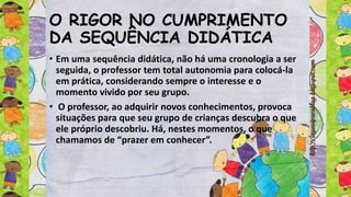 O RIGOR NO CUMPRIMENTO
DA SEQUÊNCIA DIDÁTICA
• Em uma sequência didática, não há uma cronologia a ser
seguida, o professor tem total autonomia para colocá-la
em prática, considerando sempre o interesse e o
momento vivido por seu grupo.
• O professor, ao adquirir novos conhecimentos, provoca
situações para que seu grupo de crianças descubra o que
ele próprio descobriu. Há, nestes momentos, o que
chamamos de “prazer em conhecer”.
 