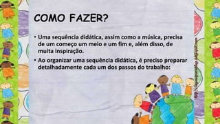 COMO FAZER?
• Uma sequência didática, assim como a música, precisa
de um começo um meio e um fim e, além disso, de
muita inspiração.
• Ao organizar uma sequência didática, é preciso preparar
detalhadamente cada um dos passos do trabalho:
 