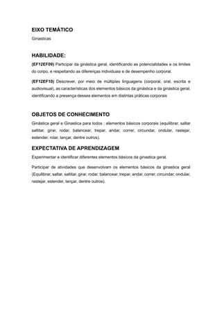 EIXO TEMÁTICO
Ginasticas
HABILIDADE:
(EF12EF09) Participar da ginástica geral, identificando as potencialidades e os limites
do corpo, e respeitando as diferenças individuais e de desempenho corporal.
(EF12EF10) Descrever, por meio de múltiplas linguagens (corporal, oral, escrita e
audiovisual), as características dos elementos básicos da ginástica e da ginástica geral,
identificando a presença desses elementos em distintas práticas corporais
OBJETOS DE CONHECIMENTO
Ginástica geral e Ginastica para todos : elementos básicos corporais (equilibrar, saltar
saltitar, girar, rodar, balancear, trepar, andar, correr, circundar, ondular, rastejar,
estender, rolar, lançar, dentre outros).
EXPECTATIVA DE APRENDIZAGEM
Experimentar e identificar diferentes elementos básicos da ginastica geral.
Participar de atividades que desenvolvam os elementos básicos da ginastica geral
(Equilibrar, saltar, saltitar, girar, rodar, balancear, trepar, andar, correr, circundar, ondular,
rastejar, estender, lançar, dentre outros).
 