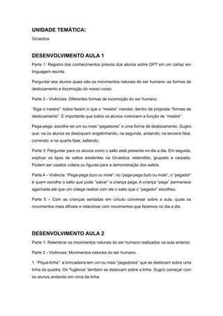 UNIDADE TEMÁTICA:
Ginastica
DESENVOLVIMENTO AULA 1
Parte 1: Registro dos conhecimentos prévios dos alunos sobre GPT em um cartaz em
linguagem escrita.
Perguntar aos alunos quais são os movimentos naturais do ser humano: as formas de
deslocamento e locomoção do nosso corpo.
Parte 2 - Vivências: Diferentes formas de locomoção do ser humano.
“Siga o mestre”: todos fazem o que o “mestre” mandar, dentro da proposta “formas de
deslocamento”. É importante que todos os alunos vivenciem a função de “mestre”.
Pega-pega: escolhe-se um ou mais “pegadores” e uma forma de deslocamento. Sugiro
que: na os alunos se desloquem engatinhando; na segunda, andando; na terceira fase,
correndo; e na quarta fase, saltando.
Parte 3: Perguntar para os alunos como o salto está presente no dia a dia. Em seguida,
explicar os tipos de saltos existentes na Ginástica: estendido, grupado e carpado.
Podem ser usados vídeos ou figuras para a demonstração dos saltos.
Parte 4 – Vivência: “Pega-pega duro ou mole”: no “pega-pega duro ou mole”, o “pegador”
é quem escolhe o salto que pode “salvar” a criança pega. A criança “pega” permanece
agachada até que um colega realize com ele o salto que o “pegador” escolheu.
Parte 5 – Com as crianças sentadas em círculo conversar sobre a aula, quais os
movimentos mais difíceis e relacionar com movimentos que fazemos no dia a dia.
DESENVOLVIMENTO AULA 2
Parte 1: Relembrar os movimentos naturais do ser humano realizados na aula anterior.
Parte 2 - Vivências: Movimentos naturais do ser humano.
1. “Pique-linha”: a brincadeira tem um ou mais “pegadores” que se deslocam sobre uma
linha da quadra. Os “fugitivos” também se deslocam sobre a linha. Sugiro começar com
os alunos andando em cima da linha.
 