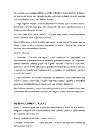 As próximas sequências poderão ser: correndo, andando de costas, correndo de costas,
de lado, na ponta dos pés, na ponta dos pés e correndo, de lado e correndo na ponta
dos pés. Alterando quando um “fugitivo” é pego.
2. “Pega-pega dos animais”: os alunos escolhem três animais que se movem saltando.
Escolhidos os animais, cada grupo se desloca dentro do espaço usando movimentos e
gestos característicos dos animais.
Ao ouvir a frase “FOGO NA FLORESTA”, um grupo “pega” o outro. É importante que os
alunos vivenciem todos os grupos de animais.
Parte 3: Relembrar os tipos de saltos vivenciados na aula anterior. Perguntar para os
alunos o que é equilíbrio e quais são as posições de equilíbrio. Mostrar para os alunos
cartazes feitos com bonequinhos palito.
Parte 4 – Vivência:
1. Brincadeira: “Que salto me pegou?” - São escolhidos três “pegadores” que
representaram os saltos vivenciados: estendido, grupado e o carpado. Os “pegadores”
correm livremente tentando “pegar” um “fugitivo”. Quando o “fugitivo” é “capturado”,
permanece parado e volta à brincadeira quando um colega realiza, juntamente com ele,
o salto de seu “pegador” A brincadeira poderá ser realizada até que todos os vivenciem
a função de “pegador”.
2. “Pique equilíbrio”: um ou mais “pegadores” são escolhidos, estes correm atrás dos
“fugitivos”. Para não ser “pego”, o “fugitivo” faz uma posição de equilíbrio. A brincadeira
poderá ser realizada até quando houver motivação por parte dos alunos.
Retomada de consciência da aula (roda) dialogar com os alunos a respeito do processo
vivenciado e das dificuldades e facilidades em relação à didática do conteúdo proposto.
DESENVOLVIMENTO AULA 3
Parte 1: relembrar quais são os tipos de deslocamentos e saltos da aula anterior.
Perguntar se alguém sabe fazer rolamento e “roda” (estrela). Explicar os procedimentos
de segurança para realizá-los.
Parte 2 - Vivência: Movimentos corporais e rítmico.
1. Música: “Devagarinho” – Marcelo Serralva - Os alunos se deslocam conforme os
comandos da música.
 