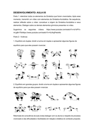 DESENVOLVIMENTO: AULA 05
Parte 1: relembrar todos os elementos da Ginástica que foram vivenciados. Após esse
momento, transmitir um vídeo com elementos da Ginástica Acrobática. Na sequência,
realizar reflexão sobre o vídeo: conceituar a origem da Ginástica Acrobática e seus
elementos. Dialogar sobre os demais elementos gímnicos presentes no vídeo.
Sugerimos os seguintes vídeos: https://www.youtube.com/watch?v=id1dPYv-
mLg&t=75shttps://www.youtube.com/watch?v=4LAhgPwbxNo
Parte 2 - Vivência:
1. Equilíbrio em duplas: dividir a turma em duplas e apresentar algumas figuras de
equilíbrio para que eles possam vivenciar.
2. Equilíbrio em grandes grupos: dividir a turma em duplas e apresentar algumas figuras
de equilíbrio para que elas possam vivenciar.
Retomada de consciência da aula (roda) dialogar com os alunos a respeito do processo
vivenciado e das dificuldades e facilidades em relação à didática do conteúdo proposto.
 