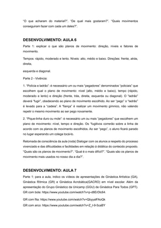 “O que acharam do material?”. “De qual mais gostaram?”. “Quais movimentos
conseguiram fazer com cada um deles?”.
DESENVOLVIMENTO: AULA 6
Parte 1: explicar o que são planos de movimento: direção, níveis e fatores de
movimento.
Tempos: rápido, moderado e lento. Níveis: alto, médio e baixo. Direções: frente, atrás,
direita,
esquerda e diagonal.
Parte 2 - Vivência:
1. “Polícia e ladrão”: é necessário um ou mais “pegadores” denominados “policiais” que
escolhem qual o plano de movimento: nível (alto, médio e baixo), tempo (rápido,
moderado e lento) e direção (frente, trás, direita, esquerda ou diagonal). O “ladrão”
deverá “fugir”, obedecendo ao plano de movimento escolhido. Ao ser “pego” o “ladrão”
é levado para a “cadeia”. A “fiança” é realizar um movimento gímnico, não valendo
repetir o mesmo movimento ao ser pego novamente.
2. “Pique-linha duro ou mole”: é necessário um ou mais “pegadores” que escolhem um
plano de movimento: nível, tempo e direção. Os “fugitivos correrão sobre a linha de
acordo com os planos de movimento escolhidos. Ao ser “pego”, o aluno ficará parado
no lugar esperando um colega tocá-lo.
Retomada de consciência da aula (roda) Dialogar com os alunos a respeito do processo
vivenciado e das dificuldades e facilidades em relação à didática do conteúdo proposto.
“Quais são os planos de movimento?”. “Qual é o mais difícil?”. “Quais são os planos de
movimento mais usados no nosso dia a dia?”.
DESENVOLVIMENTO: AULA 7
Parte 1: para a aula, indico os vídeos de apresentações de Ginástica Artística (GA),
Ginástica Rítmica (GR) e Ginástica Acrobática(GACRO) em nível escolar. Além da
apresentação do Grupo Ginástico da Unicamp (GGU) de Ginástica Para Todos (GPT).
GR com bola: https://www.youtube.com/watch?v=p-d8ErDlc64.
GR com fita: https://www.youtube.com/watch?v=QbyyalFAoQk
GR com arco: https://www.youtube.com/watch?v=Z_l-9-5caBY
 