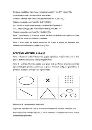 Ginástica Acrobática: https://www.youtube.com/watch?v=id1dPYv-mLg&t=75s
https://www.youtube.com/watch?v=4LAhgPwbxNo
Ginástica Artística: https://www.youtube.com/watch?v=T8ZLwY6II_Y
https://www.youtube.com/watch?v=EU9ryEE282M
GPT na escola: https://www.youtube.com/watch?v=E0ljnuNKAqQ
GGU: https://www.youtube.com/watch?v=HKjkTjK0VpQ&t=175s
https://www.youtube.com/watch?v=HJVtNAjnHNw
Parte 2: juntamente com os alunos, realizar a análise dos vídeos transcrevendo na lousa
os elementos gímnicos presentes nos vídeos.
Parte 3: Cada aluno irá receber uma folha em branco é através de desenhos irão
representar um movimento que ele mais gostou.
DESENVOLVIMENTO: AULA 08
Parte 1: Os alunos serão divididos em 2 grupos, o professor irá apresentar para os dois
grupos de forma simultânea uma figura geométrica.
Parte 2 - Vivência: De mãos dadas cada grupo terá que formar a figura geométrica
apresentada pelo professor, assim que os grupos formarem as figuras geométricas o
professor apresenta outra para ser representada.
Retomada de consciência da aula (roda)
Sugiro que seja realizado com os alunos um diálogo sobre todos os conteúdos que
foram abordados em todas as aulas, a fim de identificar se não ficaram dúvidas acerca
das temáticas propostas.
 