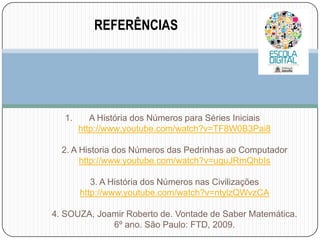 REFERÊNCIAS

1.

A História dos Números para Séries Iniciais
http://www.youtube.com/watch?v=TF8W0B3Pai8

2. A Historia dos Números das Pedrinhas ao Computador
http://www.youtube.com/watch?v=uguJRmQhbIs
3. A História dos Números nas Civilizações
http://www.youtube.com/watch?v=ntylzQWvzCA
4. SOUZA, Joamir Roberto de. Vontade de Saber Matemática.
6º ano. São Paulo: FTD, 2009.

 