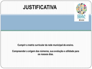 JUSTIFICATIVA

Cumprir a matriz curricular da rede municipal de ensino.
Compreender a origem dos números, sua evolução e utilidade para
os nossos dias.

 
