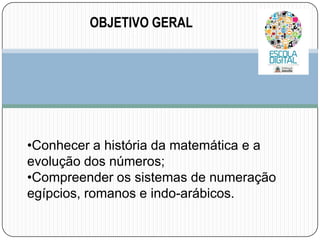 OBJETIVO GERAL
TI

•Conhecer a história da matemática e a
evolução dos números;
•Compreender os sistemas de numeração
egípcios, romanos e indo-arábicos.

 