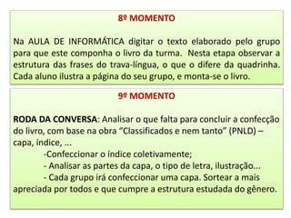 8º MOMENTO
Na AULA DE INFORMÁTICA digitar o texto elaborado pelo grupo
para que este componha o livro da turma. Nesta etapa observar a
estrutura das frases do trava-língua, o que o difere da quadrinha.
Cada aluno ilustra a página do seu grupo, e monta-se o livro.
9º MOMENTO
RODA DA CONVERSA: Analisar o que falta para concluir a confecção
do livro, com base na obra “Classificados e nem tanto” (PNLD) –
capa, índice, ...
-Confeccionar o índice coletivamente;
- Analisar as partes da capa, o tipo de letra, ilustração...
- Cada grupo irá confeccionar uma capa. Sortear a mais
apreciada por todos e que cumpre a estrutura estudada do gênero.
 
