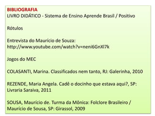 BIBLIOGRAFIA
LIVRO DIDÁTICO - Sistema de Ensino Aprende Brasil / Positivo
Rótulos
Entrevista do Maurício de Souza:
http://www.youtube.com/watch?v=neni6GnXl7k
Jogos do MEC
COLASANTI, Marina. Classificados nem tanto, RJ: Galerinha, 2010
REZENDE, Maria Angela. Cadê o docinho que estava aqui?, SP:
Livraria Saraiva, 2011
SOUSA, Maurício de. Turma da Mônica: Folclore Brasileiro /
Maurício de Sousa, SP: Girassol, 2009
 