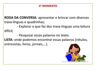 1º MOMENTO
RODA DA CONVERSA: apresentar e brincar com diversos
trava-línguas e quadrinhas;
- Explorar o que faz dos trava-línguas uma leitura
difícil;
- Pesquisar essas palavras no texto.
LISTA: onde podemos encontrar essas palavras (rótulos,
entrevistas, livros, jornais,...).
 