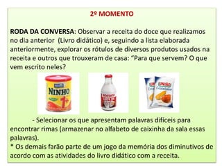 2º MOMENTO
RODA DA CONVERSA: Observar a receita do doce que realizamos
no dia anterior (Livro didático) e, seguindo a lista elaborada
anteriormente, explorar os rótulos de diversos produtos usados na
receita e outros que trouxeram de casa: “Para que servem? O que
vem escrito neles?
- Selecionar os que apresentam palavras difíceis para
encontrar rimas (armazenar no alfabeto de caixinha da sala essas
palavras).
* Os demais farão parte de um jogo da memória dos diminutivos de
acordo com as atividades do livro didático com a receita.
 