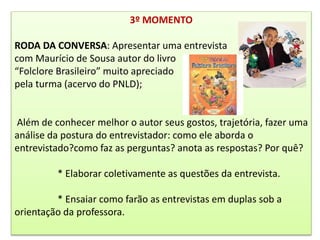 3º MOMENTO
RODA DA CONVERSA: Apresentar uma entrevista
com Maurício de Sousa autor do livro
“Folclore Brasileiro” muito apreciado
pela turma (acervo do PNLD);
Além de conhecer melhor o autor seus gostos, trajetória, fazer uma
análise da postura do entrevistador: como ele aborda o
entrevistado?como faz as perguntas? anota as respostas? Por quê?
* Elaborar coletivamente as questões da entrevista.
* Ensaiar como farão as entrevistas em duplas sob a
orientação da professora.
 