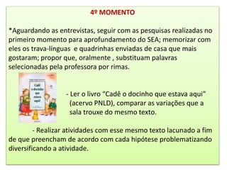 4º MOMENTO
*Aguardando as entrevistas, seguir com as pesquisas realizadas no
primeiro momento para aprofundamento do SEA; memorizar com
eles os trava-línguas e quadrinhas enviadas de casa que mais
gostaram; propor que, oralmente , substituam palavras
selecionadas pela professora por rimas.
- Ler o livro “Cadê o docinho que estava aqui”
(acervo PNLD), comparar as variações que a
sala trouxe do mesmo texto.
- Realizar atividades com esse mesmo texto lacunado a fim
de que preencham de acordo com cada hipótese problematizando
diversificando a atividade.
 