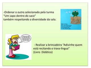 -Ordenar o outro selecionado pela turma
“Um sapo dentro do saco”
também respeitando a diversidade da sala.
- Realizar a brincadeira “Adivinhe quem
está recitando o trava-língua”
(Livro Didático)
 
