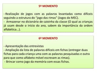 5º MOMENTO
- Realização de jogos com as palavras levantadas como difíceis
seguindo a estrutura do “jogo das rimas” (Jogos do MEC).
- Armazenar no dicionário de caixinha da classe (O qual as crianças
já usam desde o início do ano, sabem da importância da ordem
alfabética...).
6º MOMENTO
- Apresentação das entrevistas
- Ampliação da lista de palavras difíceis em fichas (entregar duas
fichas para cada criança uma com as palavras pesquisadas e outra
para que como alfabeto móvel escrevam as rimas).
- Brincar como jogo da memória com essas fichas.
 