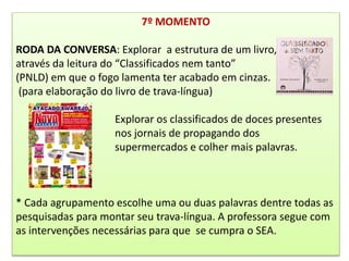 7º MOMENTO
RODA DA CONVERSA: Explorar a estrutura de um livro,
através da leitura do “Classificados nem tanto”
(PNLD) em que o fogo lamenta ter acabado em cinzas.
(para elaboração do livro de trava-língua)
Explorar os classificados de doces presentes
nos jornais de propagando dos
supermercados e colher mais palavras.
* Cada agrupamento escolhe uma ou duas palavras dentre todas as
pesquisadas para montar seu trava-língua. A professora segue com
as intervenções necessárias para que se cumpra o SEA.
 