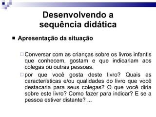 Desenvolvendo a sequência did ática Apresentação da situação Conversar com as crianças sobre os livros infantis que conhecem, gostam e que indicariam aos colegas ou outras pessoas. por que você gosta deste livro? Quais as características e/ou qualidades do livro que você destacaria para seus colegas? O que você diria sobre este livro? Como fazer para indicar? E se a pessoa estiver distante? ... 