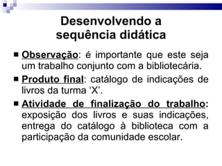 Desenvolvendo a sequência did ática Observação : é importante que este seja um trabalho conjunto com a bibliotecária. Produto final : catálogo de indicações de livros da turma ‘X’. Atividade de finalização do trabalho :  exposição dos livros e suas indicações, entrega do catálogo à biblioteca com a participação da comunidade escolar. 
