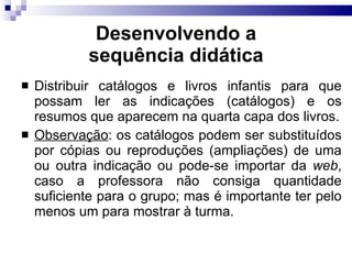 Desenvolvendo a sequência did ática Distribuir catálogos e livros infantis para que possam ler as indicações (catálogos) e os resumos que aparecem na quarta capa dos livros. Observação : os catálogos podem ser substituídos por cópias ou reproduções (ampliações) de uma ou outra indicação ou pode-se importar da  web , caso a professora não consiga quantidade suficiente para o grupo; mas é importante ter pelo menos um para mostrar à turma.  