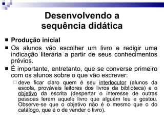 Desenvolvendo a sequência did ática Produção inicial Os alunos vão escolher um livro e redigir uma indicação literária a partir de seus conhecimentos prévios. É importante, entretanto, que se converse primeiro com os alunos sobre o que vão escrever: deve ficar claro quem é seu  interlocutor  (alunos da escola, prováveis leitores dos livros da biblioteca) e o  objetivo  da escrita (despertar o interesse de outras pessoas lerem aquele livro que alguém leu e gostou. Observe-se que o objetivo não é o mesmo que o do catálogo, que é o de vender o livro). 