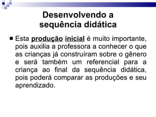 Desenvolvendo a sequência did ática Esta  produção   inicial  é muito importante, pois auxilia a professora a conhecer o que as crianças já construíram sobre o gênero e será também um referencial para a criança ao final da sequência didática, pois poderá comparar as produções e seu aprendizado. 