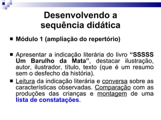 Desenvolvendo a sequência did ática Módulo 1 (ampliação do repertório) Apresentar a indicação literária do livro  “SSSSS Um Barulho da Mata” , destacar ilustração, autor, ilustrador, título, texto (que é um resumo sem o desfecho da história). Leitura  da indicação literária e  conversa  sobre as características observadas.  Comparação  com as produções das crianças e  montagem  de uma  lista de constatações . 