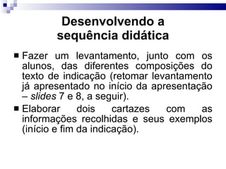 Fazer um levantamento, junto com os alunos, das diferentes composições do texto de indicação (retomar levantamento já apresentado no início da apresentação –  slides  7 e 8, a seguir). Elaborar dois cartazes com as informações recolhidas e seus exemplos (início e fim da indicação). Desenvolvendo a sequência did ática 