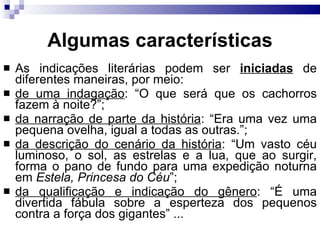Algumas caracter ísticas As indicações literárias podem ser  iniciadas  de diferentes maneiras, por meio: de uma indagação : “O que será que os cachorros fazem à noite?”;  da narração de parte da história : “Era uma vez uma pequena ovelha, igual a todas as outras.”; da descrição do cenário da história : “Um vasto céu luminoso, o sol, as estrelas e a lua, que ao surgir, forma o pano de fundo para uma expedição noturna em  Estela, Princesa do Céu ”; da qualificação e indicação do gênero : “É uma divertida fábula sobre a esperteza dos pequenos contra a força dos gigantes” ...  