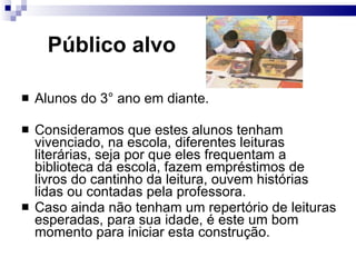 Público alvo   Alunos do 3° ano em diante. Consideramos que estes alunos tenham vivenciado, na escola, diferentes leituras literárias, seja por que eles frequentam a biblioteca da escola, fazem empréstimos de livros do cantinho da leitura, ouvem histórias lidas ou contadas pela professora. Caso ainda não tenham um repertório de leituras esperadas, para sua idade, é este um bom momento para iniciar esta construção.  