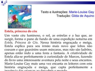 Estela, princesa do céu Um vasto céu luminoso, o sol, as estrelas e a lua que, ao surgir, forma o pano de fundo de uma expedição noturna em  Estela, Princesa do Céu.  Nessa história engraçada e meiga, Estela explica para seu irmão mais novo que lobos não coaxam e que guaxinins usam máscaras, mas não são ladrões, apenas estão indo a uma festa a fantasia. A criatividade de Estela alia-se perfeitamente à curiosidade de Marcos, fazendo do livro uma interessante aventura pela noite e seus encantos. Marie-Louise Gay mais uma vez encanta os leitores com esta história engraçada e meiga, que capta perfeitamente a inocência das crianças ao descobrir o mundo.  Texto e ilustrações:  Marie-Louise Gay Tradução:  Gilda de Aquino 