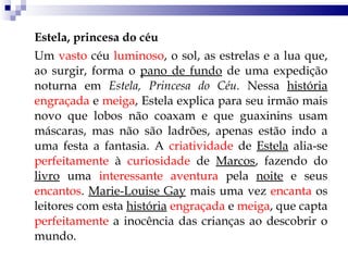 Estela, princesa do céu Um  vasto  céu  luminoso , o sol, as estrelas e a lua que, ao surgir, forma o  pano de fundo  de uma expedição noturna em  Estela, Princesa do Céu.  Nessa  história   engraçada  e  meiga , Estela explica para seu irmão mais novo que lobos não coaxam e que guaxinins usam máscaras, mas não são ladrões, apenas estão indo a uma festa a fantasia. A  criatividade  de  Estela  alia-se  perfeitamente  à  curiosidade  de  Marcos , fazendo do  livro  uma  interessante   aventura  pela  noite  e seus  encantos .  Marie-Louise Gay  mais uma vez  encanta  os leitores com esta  história   engraçada  e  meiga , que capta  perfeitamente  a inocência das crianças ao descobrir o mundo.  