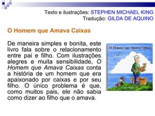 O Homem que Amava Caixas De maneira simples e bonita, este livro fala sobre o relacionamento entre pai e filho. Com ilustrações alegres e muita sensibilidade,  O Homem que Amava Caixas  conta a história de um homem que era apaixonado por caixas e por seu filho. O único problema é que, como muitos pais, ele não sabia como dizer ao filho que o amava.  Texto e ilustrações:  STEPHEN MICHAEL KING Tradução:  GILDA DE AQUINO 