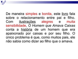De maneira  simples  e  bonita , este  livro  fala sobre o relacionamento entre pai e filho. Com  ilustrações   alegres  e  muita sensibilidade ,  O Homem que Amava Caixas  conta a  história  de um homem que era apaixonado por caixas e por seu filho. O único problema é que, como muitos pais, ele não sabia como dizer ao filho que o amava. 