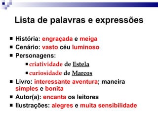 Lista de palavras e expressões Hist ó ria:  engraçada  e  meiga Cenário:  vasto  céu  luminoso Personagens: criatividade  de  Estela curiosidade  de  Marcos Livro:  interessante   aventura ; maneira  simples  e  bonita Autor(a):  encanta  os leitores Ilustrações:  alegres  e  muita sensibilidade 