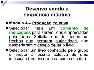 Desenvolvendo a sequência did ática Módulo 4 –  Produção   coletiva   Selecionar mais um  conjunto de indicações  para serem lidas e apreciadas pela turma. Solicitar que destaquem os  trechos   que   geraram   curiosidade , que despertaram o  desejo   de   ler  o livro.  Selecionar um livro conhecido pelo grupo e propor a escrita coletiva de uma indicação (professora atua como escriba). 