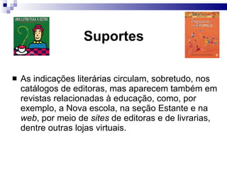 Suportes As indicações  literárias circulam, sobretudo, nos catálogos de editoras, mas aparecem também em revistas relacionadas à educação, como, por exemplo, a Nova escola, na seção Estante e na  web , por meio de  sites  de editoras e de livrarias, dentre outras lojas virtuais. 