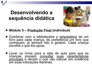 Desenvolvendo a sequência did ática Módulo 5 –  Produção   Final  (individual) Combinar com a bibliotec ária o  empréstimo  de um livro para cada criança, de preferência um livro que conheçam, já tenham lido e gostem. Cada criança escolhe o que lhe apraz. Levar os livros para a sala de aula para que as crianças possam  consultar   suas   caracter ísticas   principais  e decidir o que vão colocar em evidência em suas indicações literárias.  
