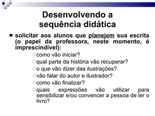Desenvolvendo a sequência did ática solicitar aos alunos que  planejem  sua escrita (o papel da professora, neste momento, é imprescind ível) : como vão iniciar? qual parte da hist ó ria vão recuperar? o que vão dizer das ilustrações? vão falar do autor e ilustrador? como vão finalizar? quais expressões vão utilizar para sensibilizar e/ou convencer a pessoa de ler o livro? 