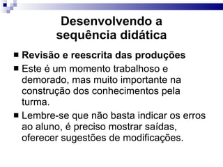 Desenvolvendo a sequência did ática Revisão e reescrita das produções Este é um momento trabalhoso e demorado, mas muito importante na construção dos conhecimentos pela turma. Lembre-se que não basta indicar os erros ao aluno, é preciso mostrar sa í das, oferecer sugestões de modificações. 