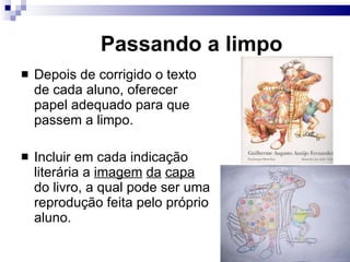 Passando a limpo Depois de corrigido o texto de cada aluno, oferecer papel adequado para que passem a limpo. Incluir em cada indicação liter ária a  imagem   da   capa  do livro, a qual pode ser uma reprodução feita pelo próprio aluno. 