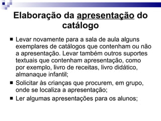 Elaboração da  apresentação  do catálogo Levar novamente para a sala de aula alguns exemplares de catálogos que contenham ou não a apresentação. Levar também outros suportes textuais que contenham apresentação, como por exemplo, livro de receitas, livro didático, almanaque infantil; Solicitar às crianças que procurem, em grupo, onde se localiza a apresentação; Ler algumas apresentações para os alunos; 