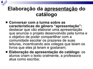 Elaboração da  apresentação  do catálogo Conversar com a turma sobre as características do gênero “apresentação”:  destacar que vão elaborar uma apresentação que anuncie o projeto desenvolvido pela turma e o objetivo de poder compartilhar com a comunidade escolar os prazeres de suas leituras, incentivando aos colegas que leiam os livros que eles já leram e gostaram; Elaboração da apresentação do catálogo : os alunos criam o texto oralmente, a professora atua como escriba; 