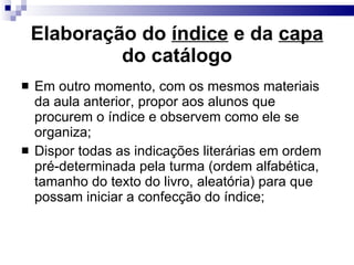 Elaboração do  índice  e da  capa  do catálogo Em outro momento, com os mesmos materiais da aula anterior, propor aos alunos que procurem o índice e observem como ele se organiza; Dispor todas as indicações literárias em ordem pré-determinada pela turma (ordem alfabética, tamanho do texto do livro, aleatória) para que possam iniciar a confecção do índice; 