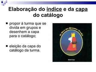 Elaboração do  índice  e da  capa  do catálogo propor à turma que se divida em grupos e desenhem a capa para o catálogo; eleição da capa do catálogo da turma. 