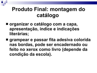 Produto Final: montagem do  catálogo   organizar o catálogo com a capa, apresentação, índice e indicações literárias; grampear e passar fita adesiva colorida nas bordas, pode ser encadernado ou feito no xerox como livro (depende da condição da escola). 