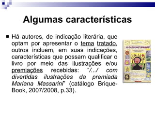 Algumas caracter ísticas Há autores, de indicação literária, que optam por apresentar o  tema   tratado , outros incluem, em suas indicações, características que possam qualificar o livro por meio das  ilustrações  e/ou  premiações  recebidas: “ /.../ com divertidas ilustrações da premiada Mariana Massarini ” (catálogo Brique-Book, 2007/2008, p.33). 