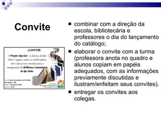 Convite combinar com a direção da escola, bibliotecária e professores o dia do lançamento do catálogo; elaborar o convite com a turma (professora anota no quadro e alunos copiam em papéis adequados, com as informações previamente discutidas e ilustram/enfeitam seus convites). entregar os convites aos colegas. 