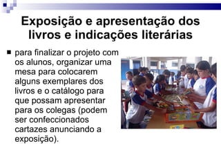 Exposição e apresentação dos livros e indicações literárias para finalizar o projeto com os alunos, organizar uma mesa para colocarem alguns exemplares dos livros e o catálogo para que possam apresentar para os colegas (podem ser confeccionados cartazes anunciando a exposição). 